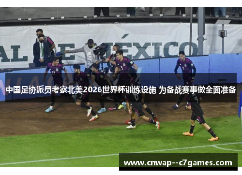 中国足协派员考察北美2026世界杯训练设施 为备战赛事做全面准备